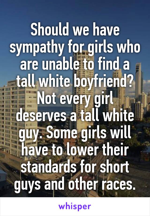 Should we have sympathy for girls who are unable to find a tall white boyfriend?
Not every girl deserves a tall white guy. Some girls will have to lower their standards for short guys and other races.