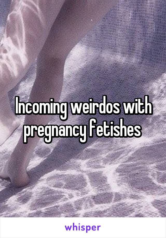 Incoming weirdos with pregnancy fetishes 