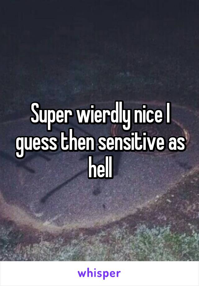 Super wierdly nice I guess then sensitive as hell