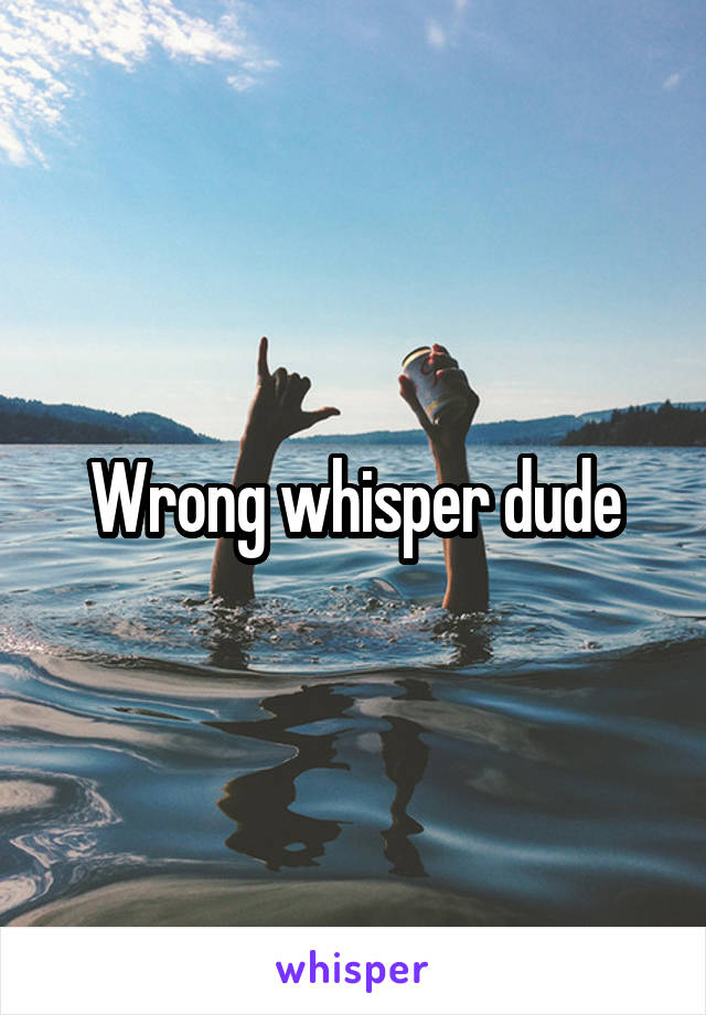 Wrong whisper dude