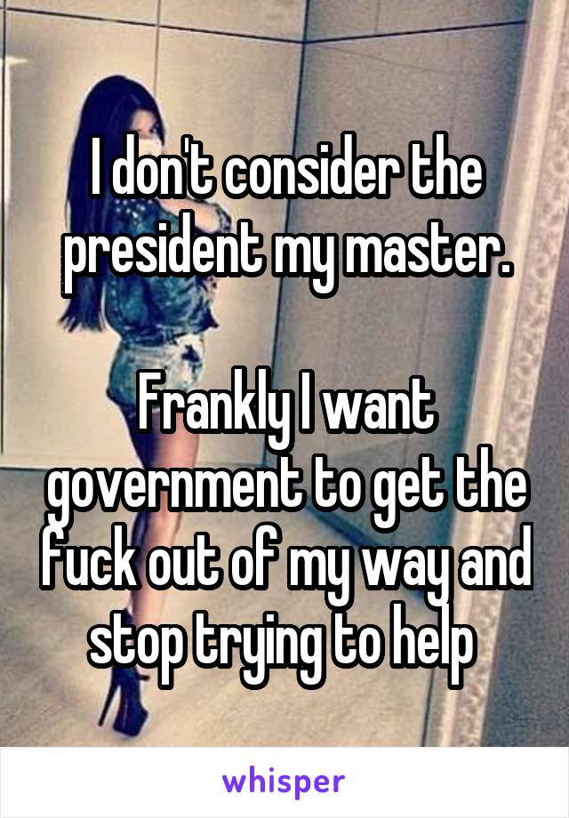 I don't consider the president my master.

Frankly I want government to get the fuck out of my way and stop trying to help 
