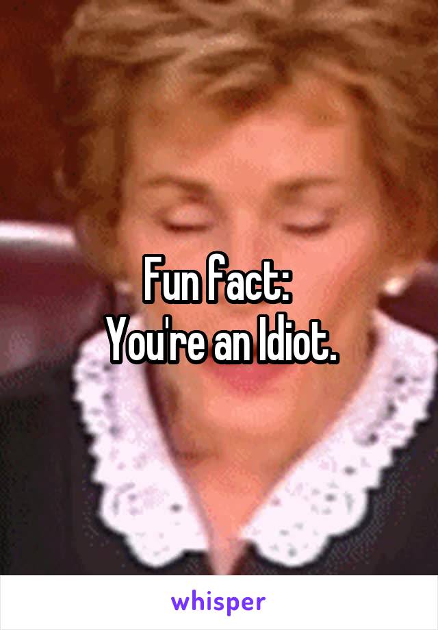 Fun fact: 
You're an Idiot.