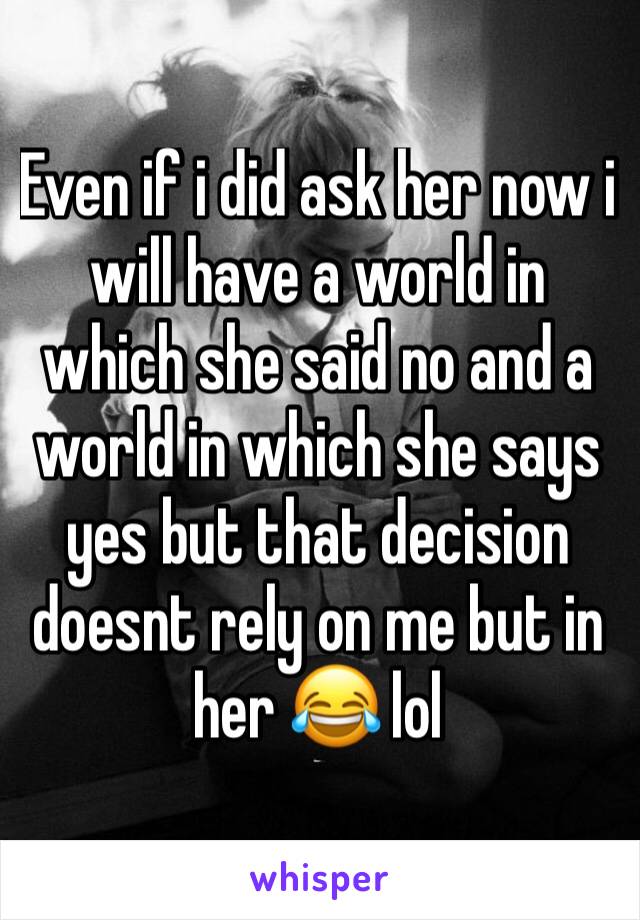 Even if i did ask her now i will have a world in which she said no and a world in which she says yes but that decision doesnt rely on me but in her 😂 lol 