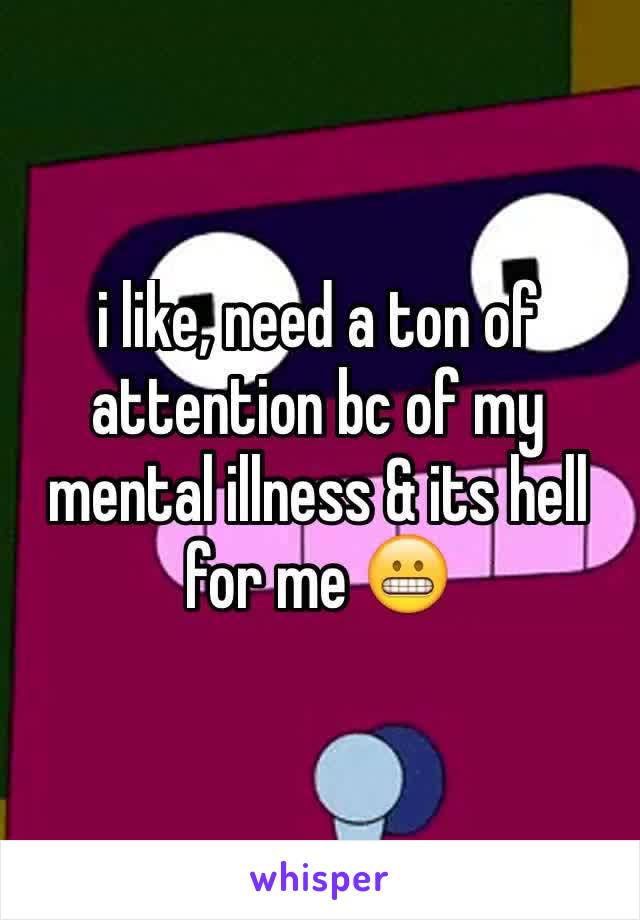 i like, need a ton of attention bc of my mental illness & its hell for me 😬