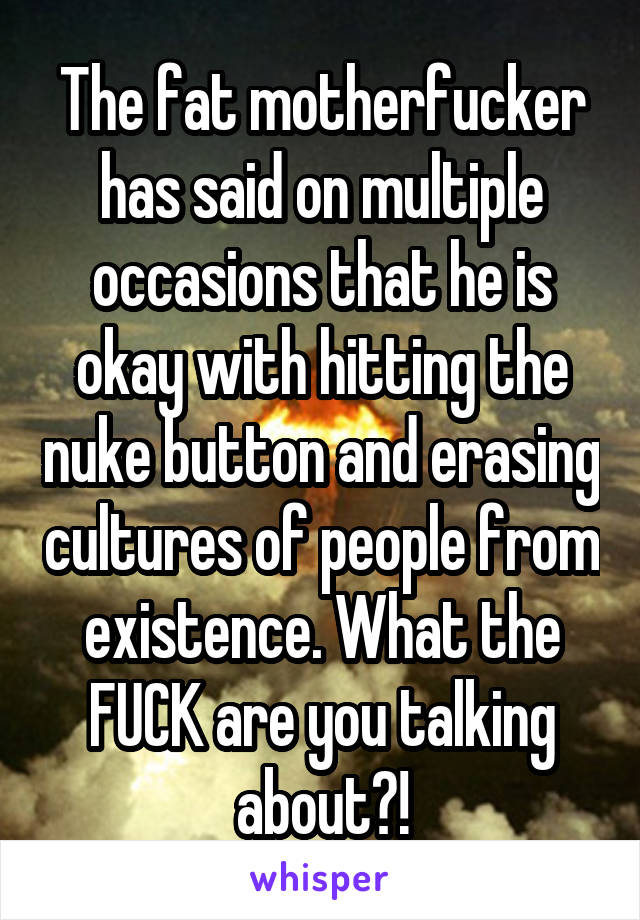 The fat motherfucker has said on multiple occasions that he is okay with hitting the nuke button and erasing cultures of people from existence. What the FUCK are you talking about?!