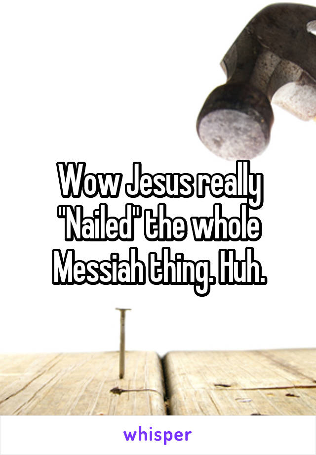 Wow Jesus really "Nailed" the whole Messiah thing. Huh.