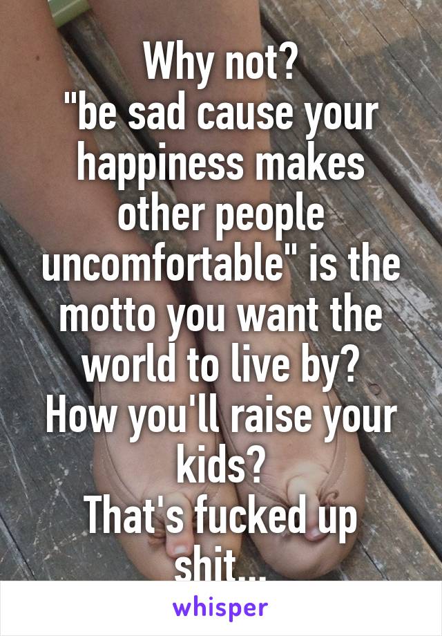 Why not?
"be sad cause your happiness makes other people uncomfortable" is the motto you want the world to live by?
How you'll raise your kids?
That's fucked up shit...