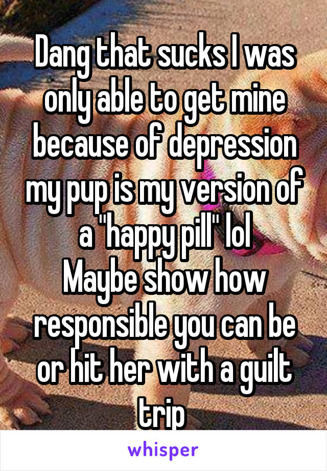 Dang that sucks I was only able to get mine because of depression my pup is my version of a "happy pill" lol
Maybe show how responsible you can be or hit her with a guilt trip 