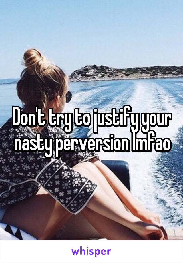 Don't try to justify your nasty perversion lmfao