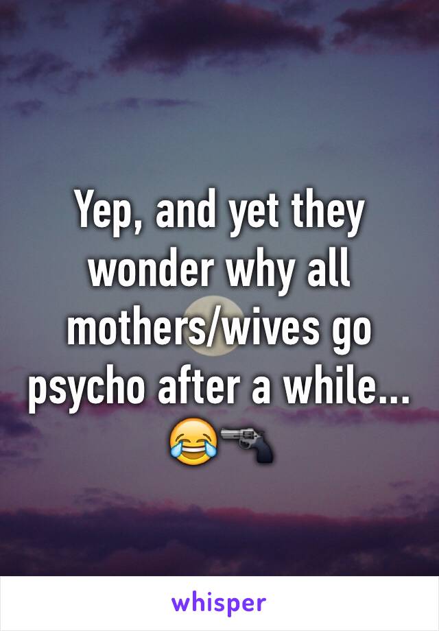 Yep, and yet they wonder why all mothers/wives go psycho after a while...
😂🔫