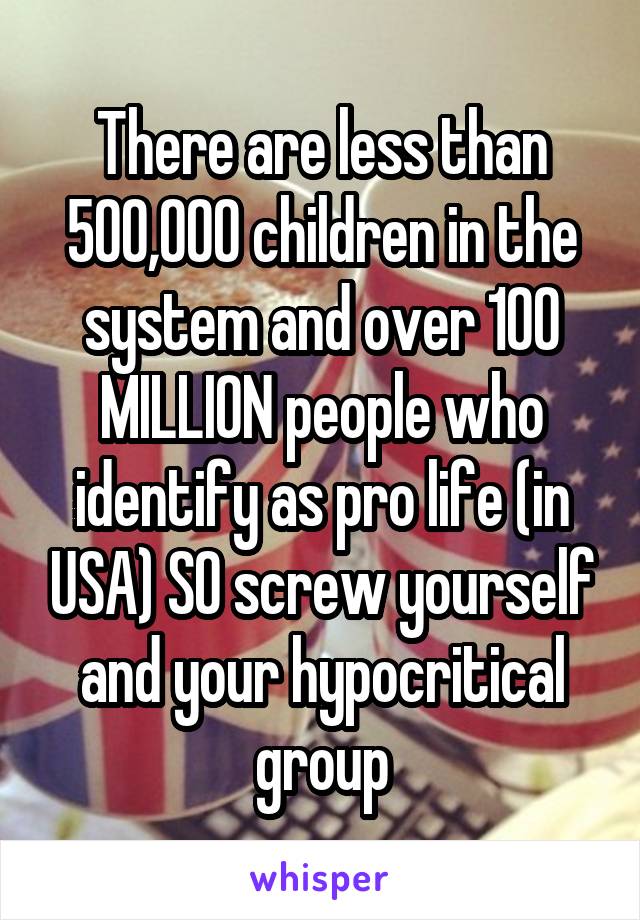 There are less than 500,000 children in the system and over 100 MILLION people who identify as pro life (in USA) SO screw yourself and your hypocritical group