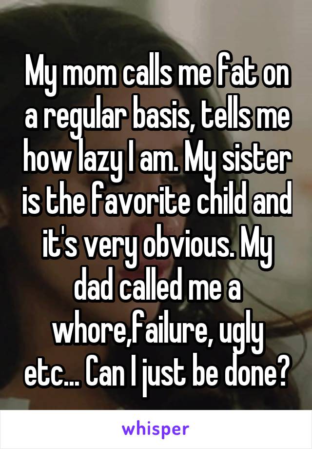 My mom calls me fat on a regular basis, tells me how lazy I am. My sister is the favorite child and it's very obvious. My dad called me a whore,failure, ugly etc... Can I just be done?