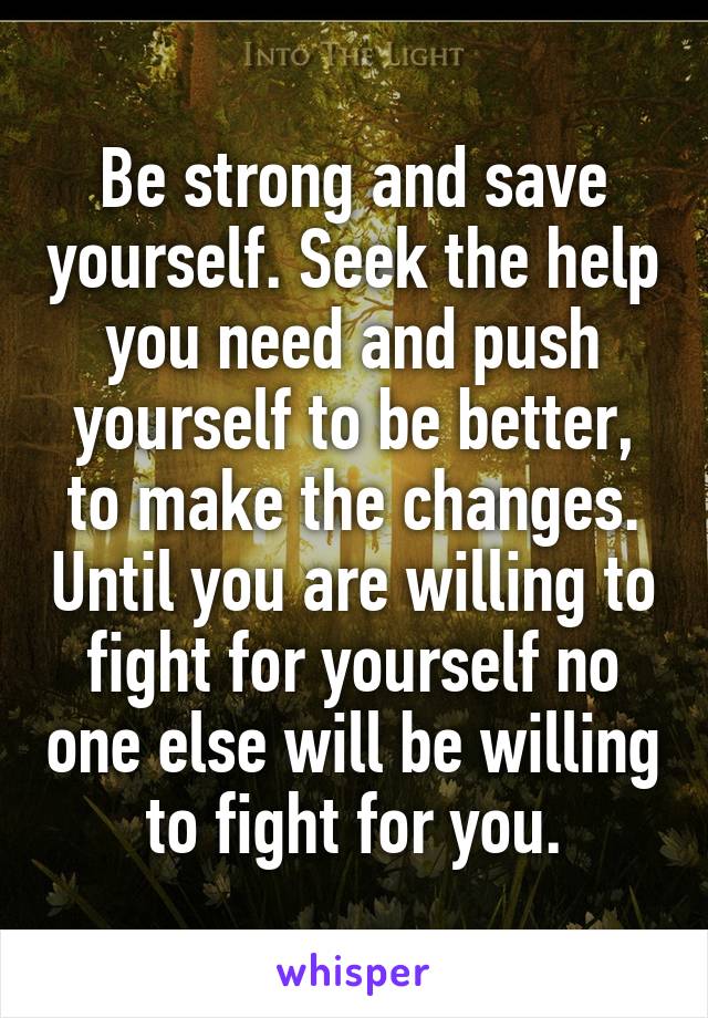 Be strong and save yourself. Seek the help you need and push yourself to be better, to make the changes. Until you are willing to fight for yourself no one else will be willing to fight for you.
