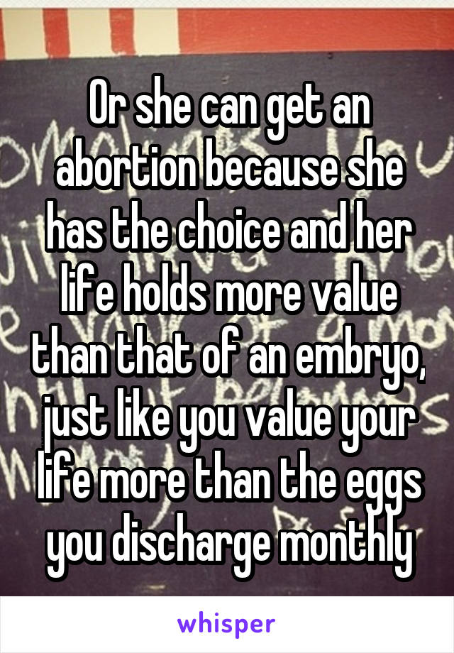 Or she can get an abortion because she has the choice and her life holds more value than that of an embryo, just like you value your life more than the eggs you discharge monthly