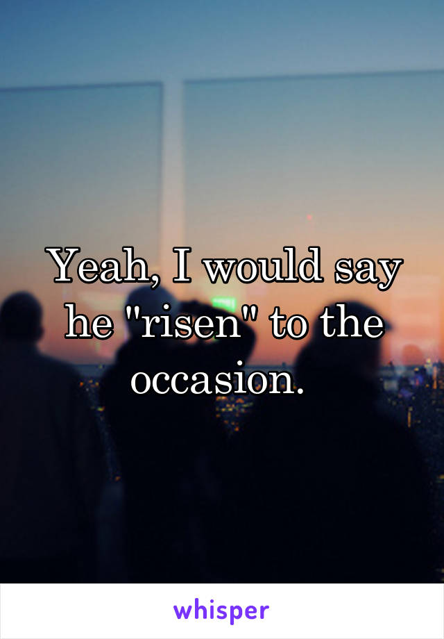 Yeah, I would say he "risen" to the occasion. 