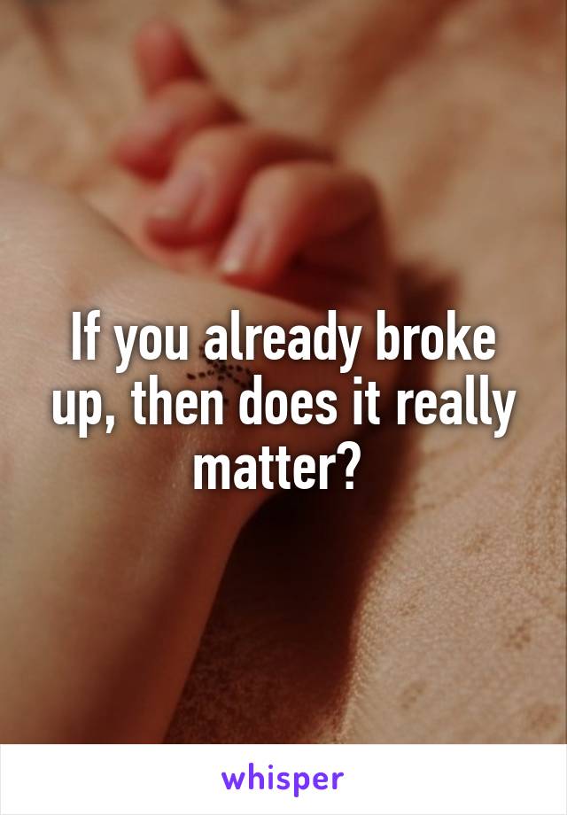 If you already broke up, then does it really matter? 