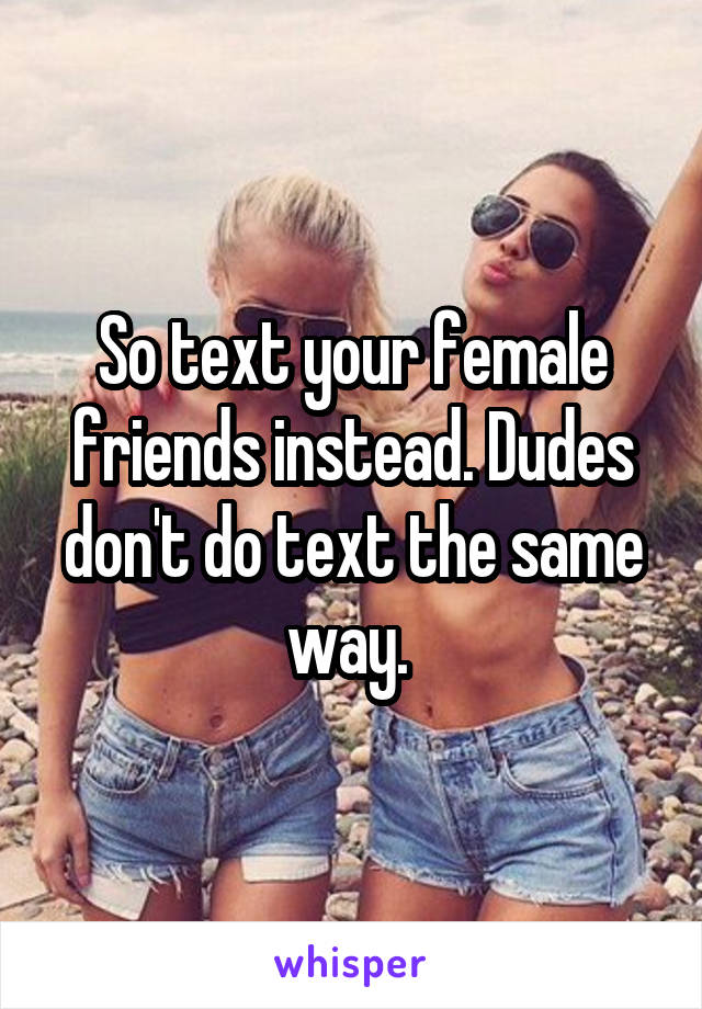 So text your female friends instead. Dudes don't do text the same way. 