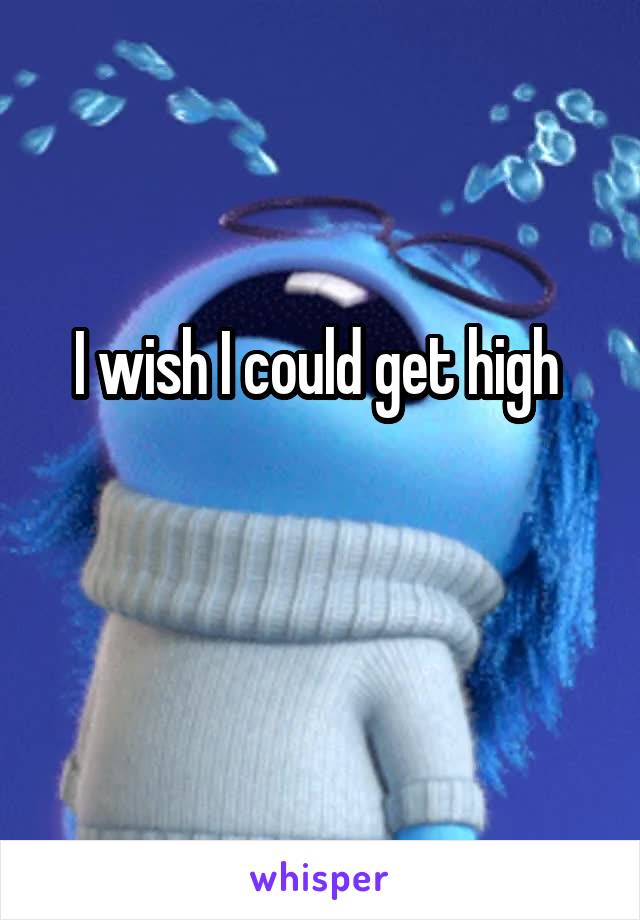 I wish I could get high 

