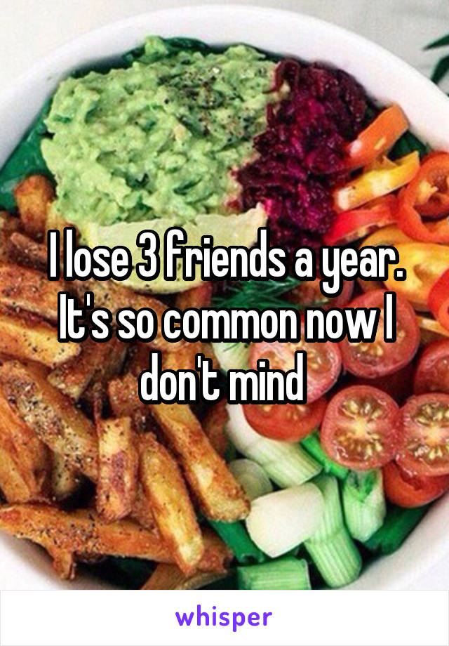 I lose 3 friends a year. It's so common now I don't mind 