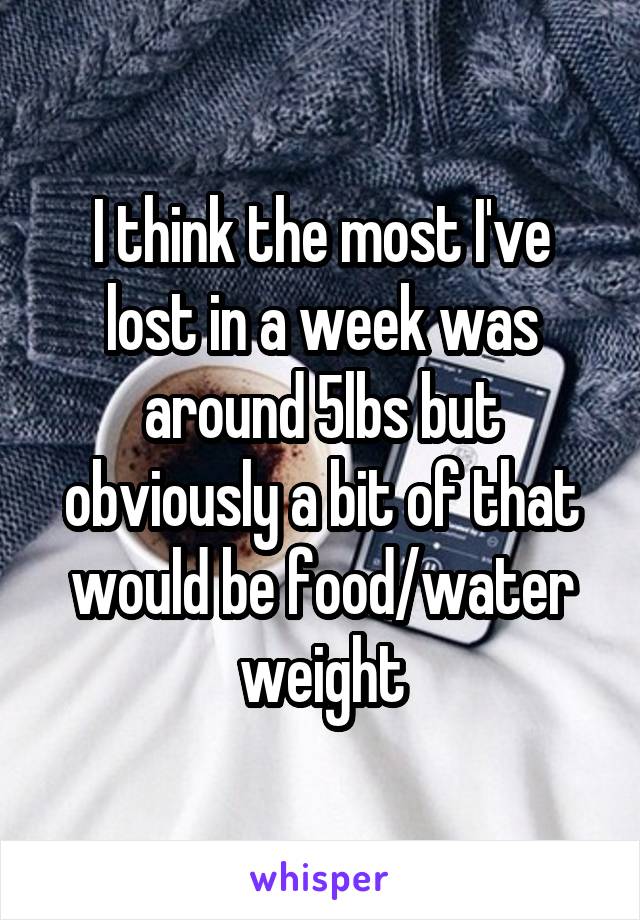 I think the most I've lost in a week was around 5lbs but obviously a bit of that would be food/water weight