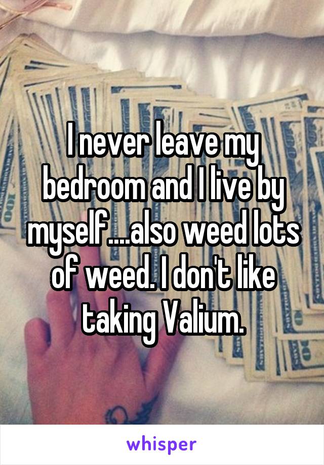 I never leave my bedroom and I live by myself....also weed lots of weed. I don't like taking Valium.
