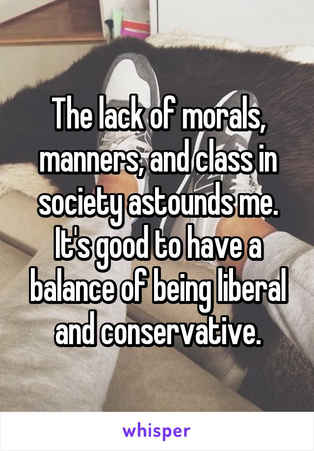 The lack of morals, manners, and class in society astounds me. It's good to have a balance of being liberal and conservative.