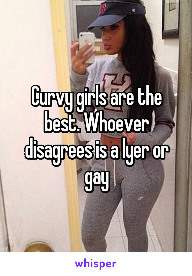 Curvy girls are the best. Whoever disagrees is a lyer or gay