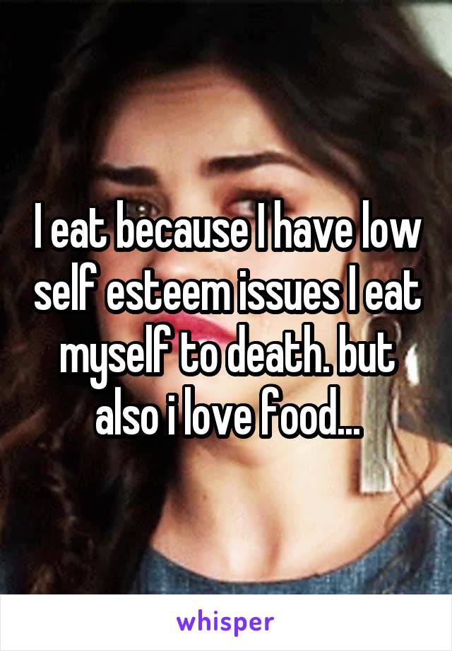 I eat because I have low self esteem issues I eat myself to death. but also i love food...