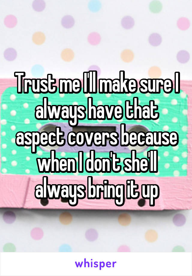 Trust me I'll make sure I always have that aspect covers because when I don't she'll always bring it up