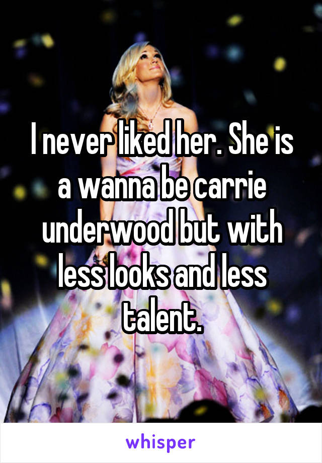 I never liked her. She is a wanna be carrie underwood but with less looks and less talent.