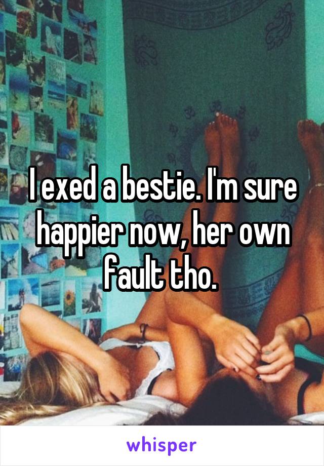 I exed a bestie. I'm sure happier now, her own fault tho. 