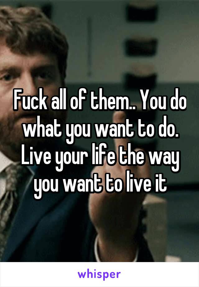 Fuck all of them.. You do what you want to do. Live your life the way you want to live it
