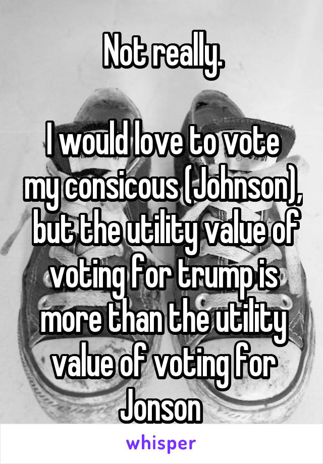 Not really.

I would love to vote my consicous (Johnson),  but the utility value of voting for trump is more than the utility value of voting for Jonson 