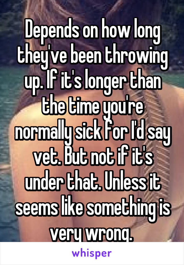 Depends on how long they've been throwing up. If it's longer than the time you're normally sick for I'd say vet. But not if it's under that. Unless it seems like something is very wrong. 