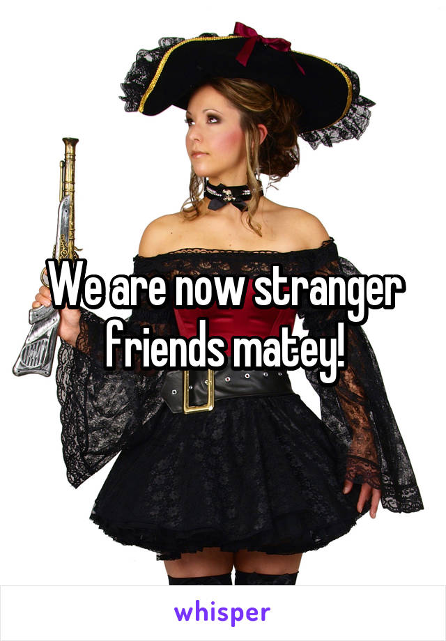 We are now stranger friends matey!