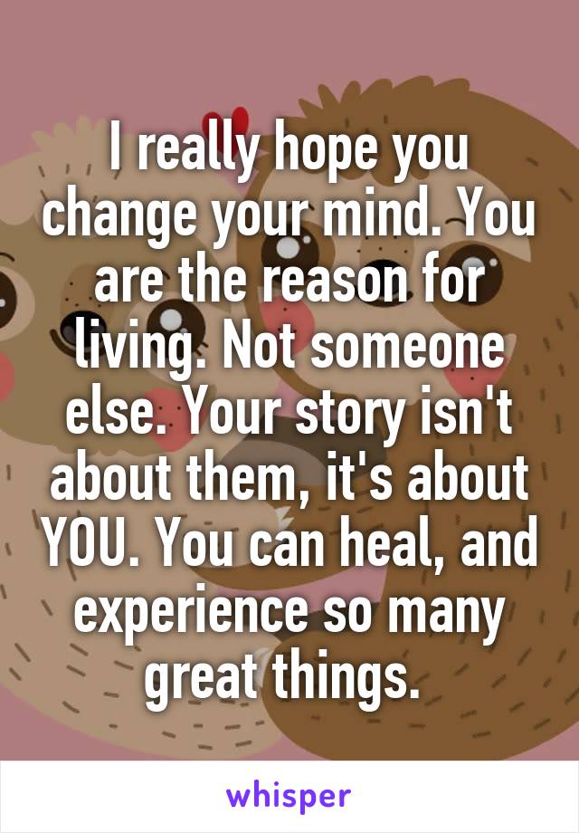 I really hope you change your mind. You are the reason for living. Not someone else. Your story isn't about them, it's about YOU. You can heal, and experience so many great things. 