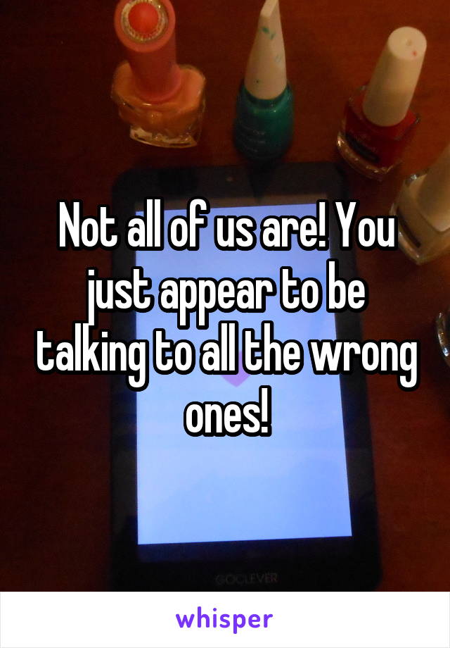 Not all of us are! You just appear to be talking to all the wrong ones!