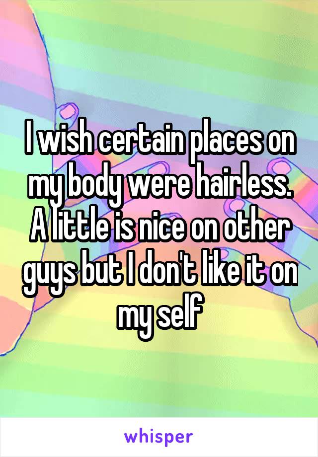 I wish certain places on my body were hairless. A little is nice on other guys but I don't like it on my self