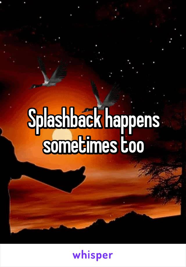 Splashback happens sometimes too