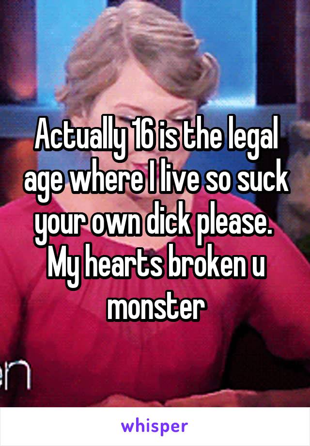 Actually 16 is the legal age where I live so suck your own dick please. 
My hearts broken u monster
