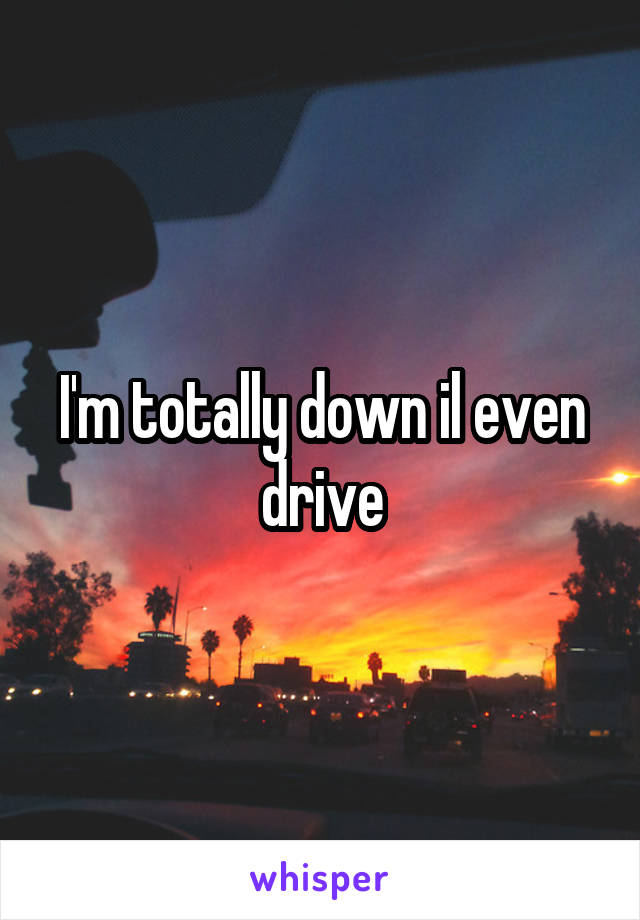 I'm totally down il even drive