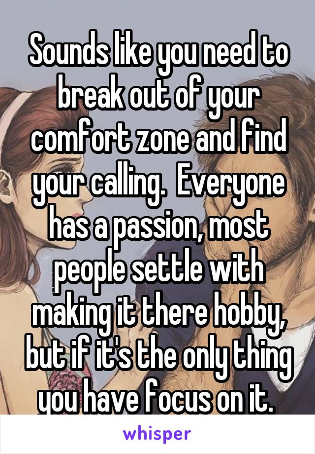 Sounds like you need to break out of your comfort zone and find your calling.  Everyone has a passion, most people settle with making it there hobby, but if it's the only thing you have focus on it. 