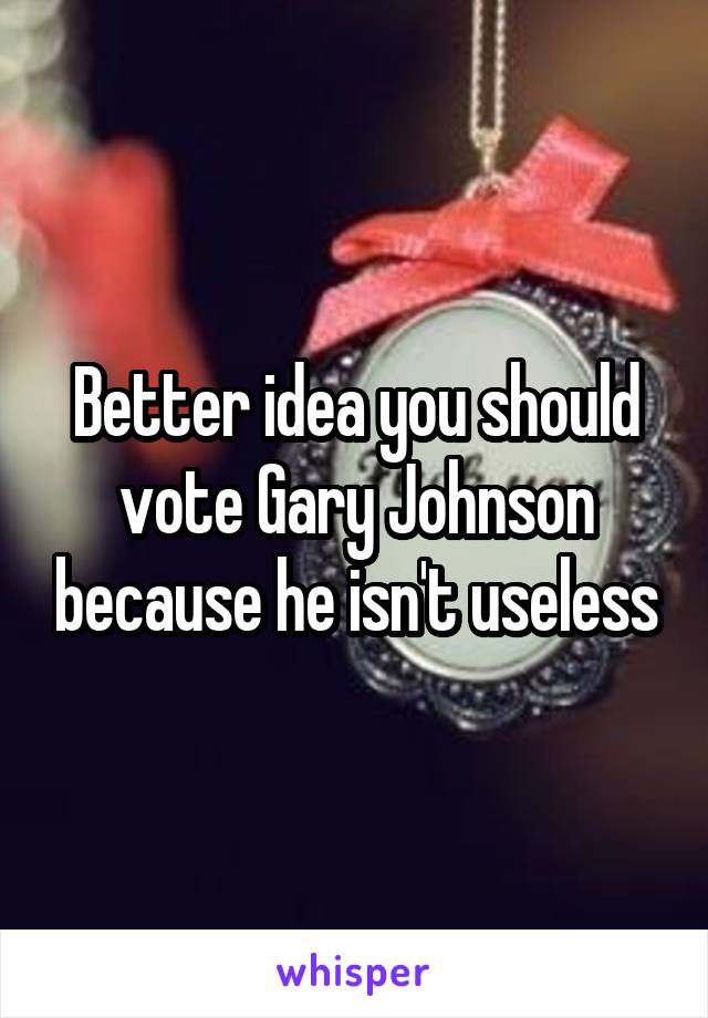 Better idea you should vote Gary Johnson because he isn't useless
