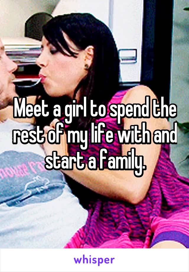 Meet a girl to spend the rest of my life with and start a family.