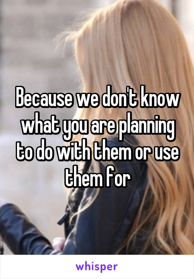 Because we don't know what you are planning to do with them or use them for