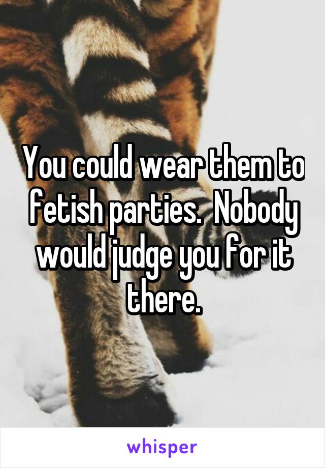 You could wear them to fetish parties.  Nobody would judge you for it there.