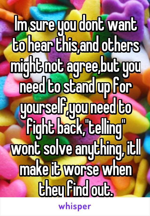 Im sure you dont want to hear this,and others might not agree,but you need to stand up for yourself,you need to fight back,"telling" wont solve anything, itll make it worse when they find out.