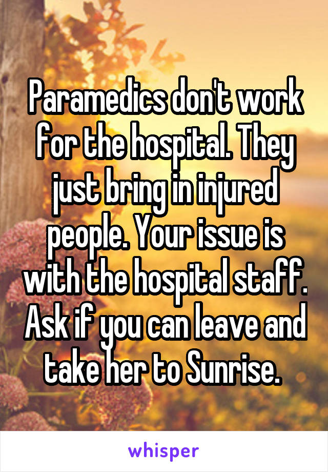Paramedics don't work for the hospital. They just bring in injured people. Your issue is with the hospital staff. Ask if you can leave and take her to Sunrise. 