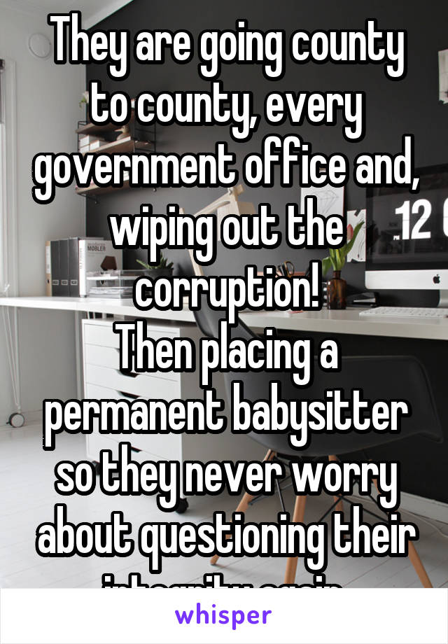 They are going county to county, every government office and, wiping out the corruption!
Then placing a permanent babysitter so they never worry about questioning their integrity again.