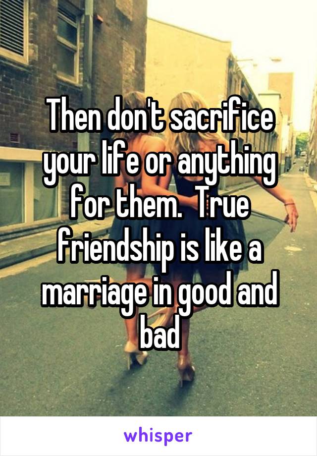 Then don't sacrifice your life or anything for them.  True friendship is like a marriage in good and bad